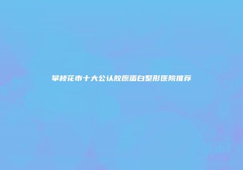 攀枝花市十大公认胶原蛋白整形医院推荐