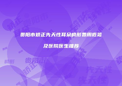 贵阳市矫正先天性耳朵畸形费用概览及医院医生推荐