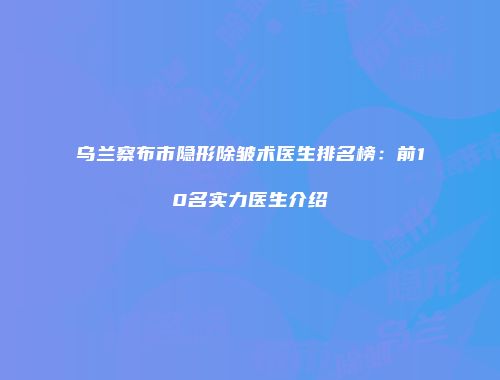 乌兰察布市隐形除皱术医生排名榜：前10名实力医生介绍