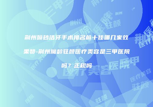 荆州喷砂洁牙手术排名前十佳哪几家效果赞-荆州魔龄驻颜医疗美容是三甲医院吗？正规吗