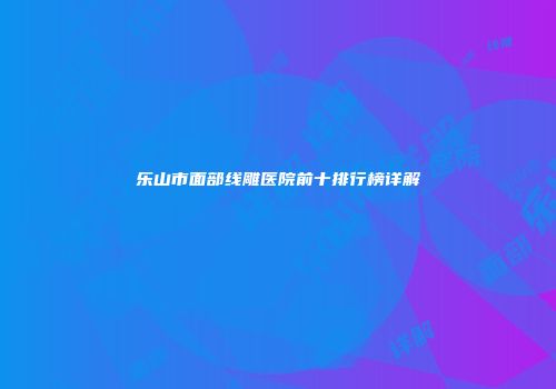乐山市面部线雕医院前十排行榜详解