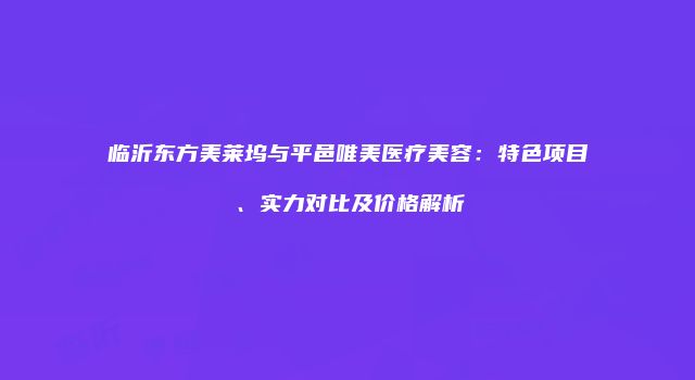 临沂东方美莱坞与平邑唯美医疗美容：特色项目、实力对比及价格解析