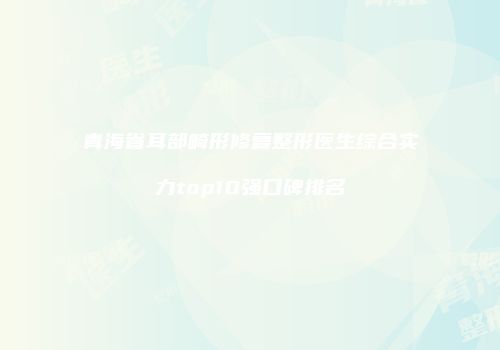 青海省耳部畸形修复整形医生综合实力top10强口碑排名