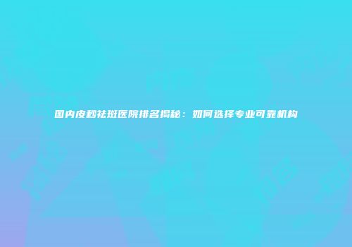 国内皮秒祛斑医院排名揭秘：如何选择专业可靠机构
