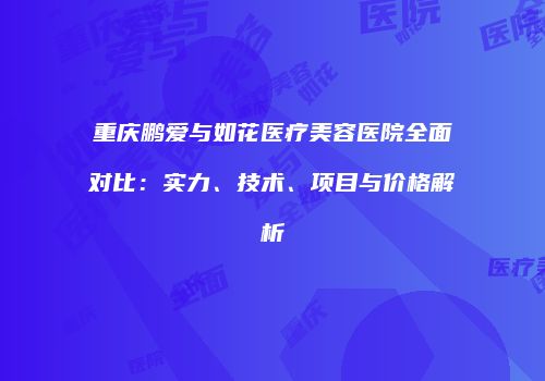 重庆鹏爱与如花医疗美容医院全面对比：实力、技术、项目与价格解析
