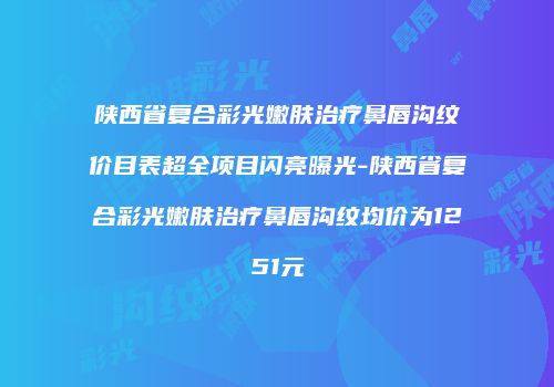 陕西省复合彩光嫩肤治疗鼻唇沟纹价目表超全项目闪亮曝光-陕西省复合彩光嫩肤治疗鼻唇沟纹均价为1251元