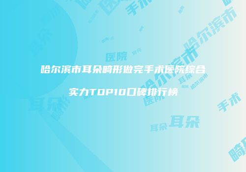 哈尔滨市耳朵畸形做完手术医院综合实力TOP10口碑排行榜
