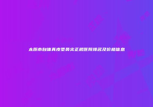 太原市自体真皮垫鼻尖正规医院排名及价格信息