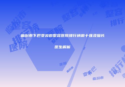 临汾市下巴变尖微整容医院排行榜前十强及擅长医生解析