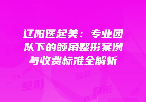 辽阳医起美：专业团队下的颌角整形案例与收费标准全解析
