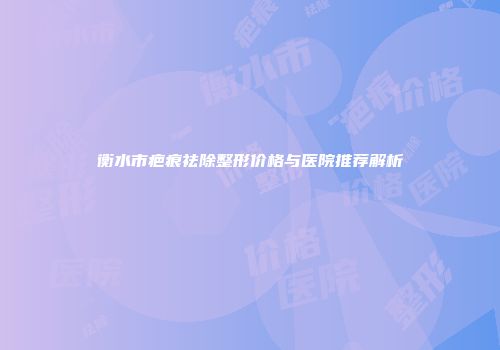 衡水市疤痕祛除整形价格与医院推荐解析