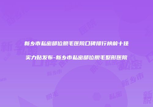 新乡市私密部位脱毛医院口碑排行榜前十佳实力贴发布-新乡市私密部位脱毛整形医院