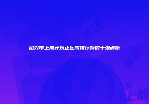 绍兴市上前牙矫正医院排行榜前十强解析