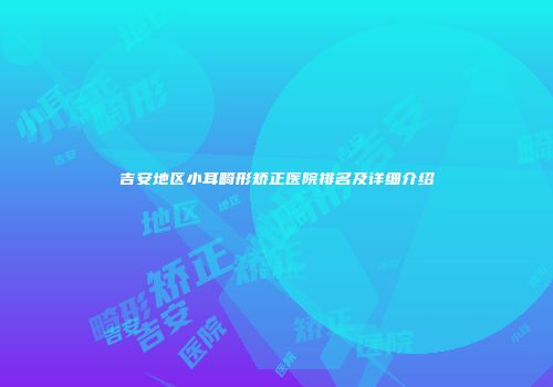 吉安地区小耳畸形矫正医院排名及详细介绍