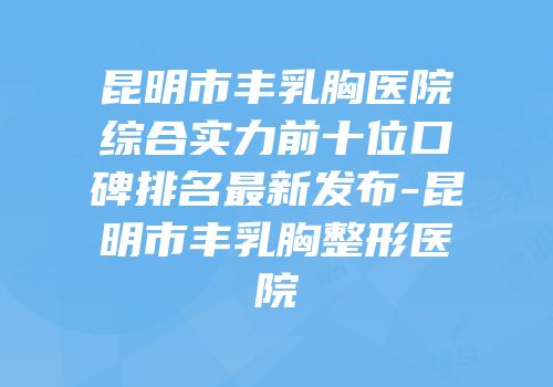 昆明市丰乳胸医院综合实力前十位口碑排名最新发布-昆明市丰乳胸整形医院