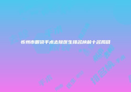 忻州市眼袋手术去除医生排名榜前十名揭晓