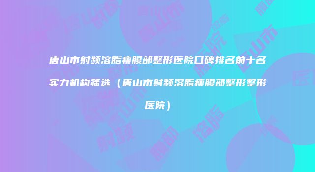 唐山市射频溶脂瘦腹部整形医院口碑排名前十名实力机构筛选（唐山市射频溶脂瘦腹部整形整形医院）
