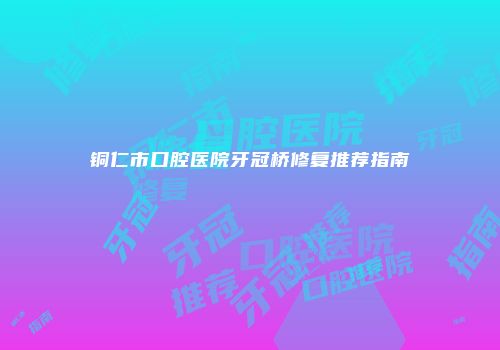 铜仁市口腔医院牙冠桥修复推荐指南