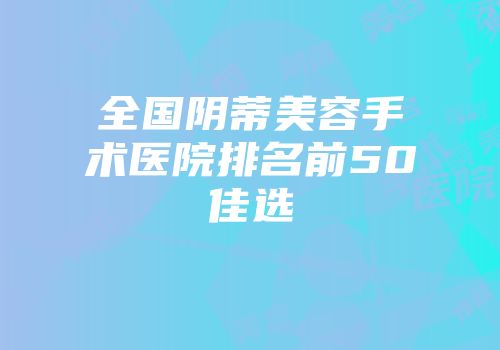 全国阴蒂美容手术医院排名前50佳选