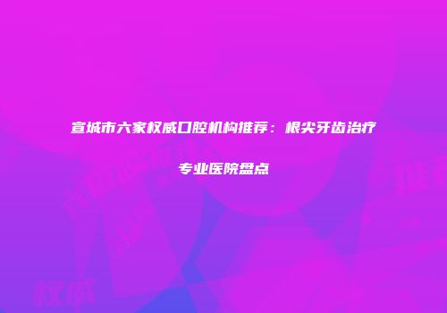 宣城市六家权威口腔机构推荐：根尖牙齿治疗专业医院盘点