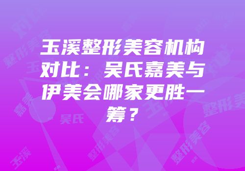 玉溪整形美容机构对比：吴氏嘉美与伊美会哪家更胜一筹？