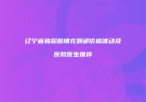 辽宁省玻尿酸填充颞部价格波动及医院医生推荐