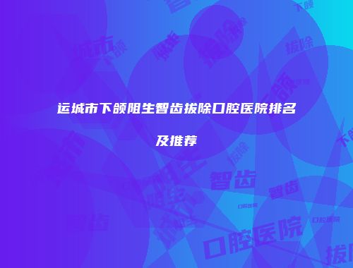 运城市下颌阻生智齿拔除口腔医院排名及推荐
