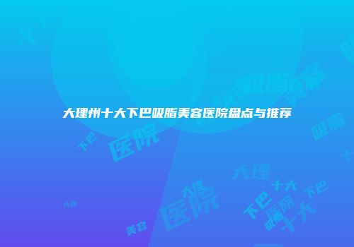大理州十大下巴吸脂美容医院盘点与推荐