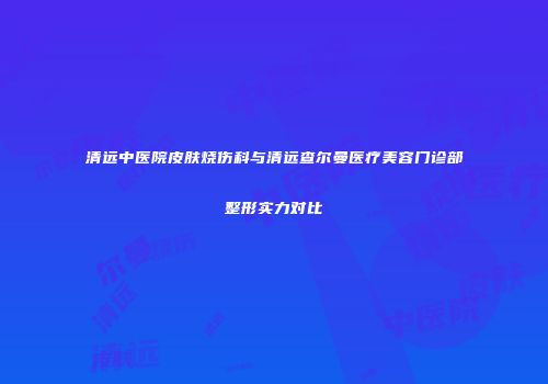 清远中医院皮肤烧伤科与清远查尔曼医疗美容门诊部整形实力对比