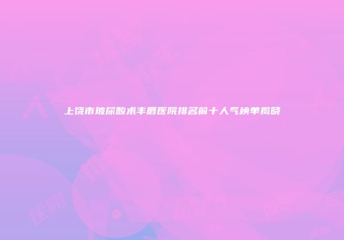 上饶市玻尿酸术丰唇医院排名前十人气榜单揭晓