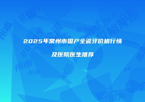 2025年常州市国产全瓷牙价格行情及医院医生推荐