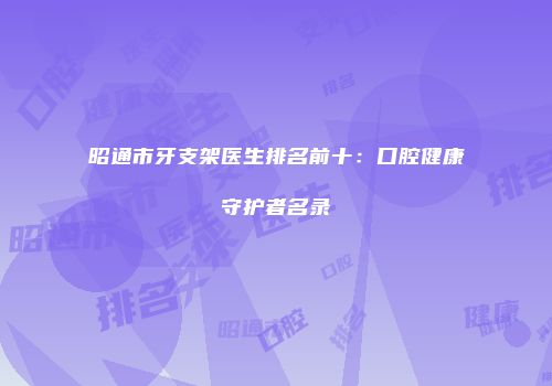 昭通市牙支架医生排名前十：口腔健康守护者名录