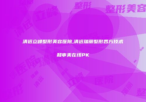 清远立峰整形美容医院,清远瑞丽整形各方技术和审美在线PK