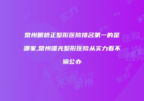 常州眼矫正整形医院排名第一的是哪家,常州曙光整形医院从实力看不输公办