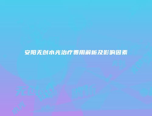 安阳无创水光治疗费用解析及影响因素