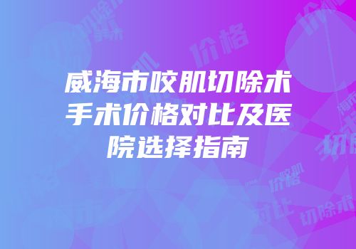 威海市咬肌切除术手术价格对比及医院选择指南
