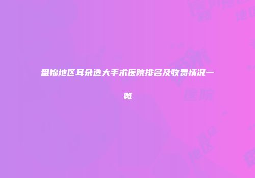 盘锦地区耳朵造大手术医院排名及收费情况一览