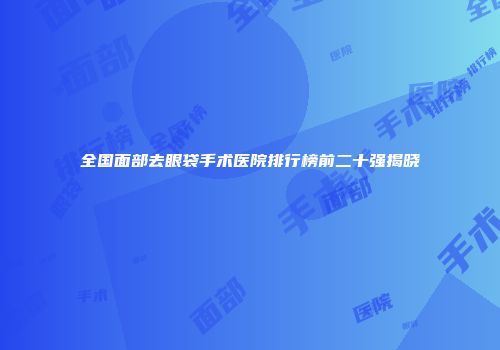 全国面部去眼袋手术医院排行榜前二十强揭晓