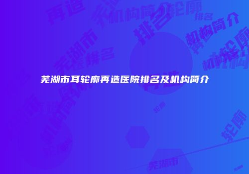芜湖市耳轮廓再造医院排名及机构简介