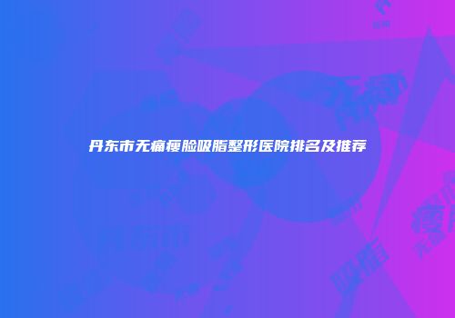 丹东市无痛瘦脸吸脂整形医院排名及推荐