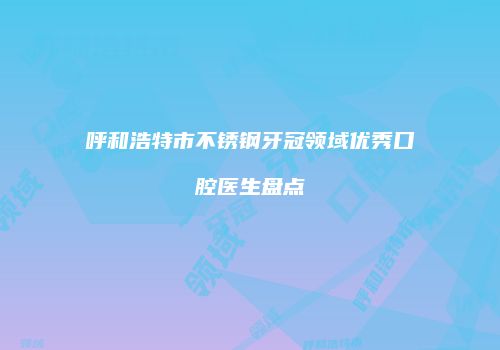 呼和浩特市不锈钢牙冠领域优秀口腔医生盘点