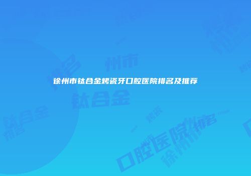 徐州市钛合金烤瓷牙口腔医院排名及推荐