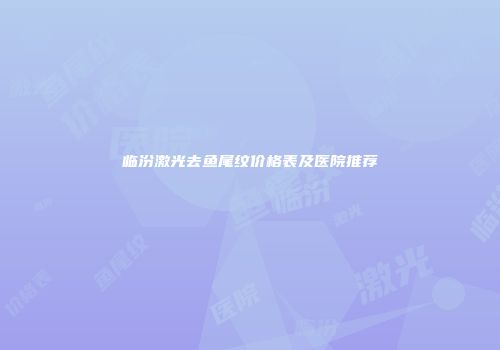 临汾激光去鱼尾纹价格表及医院推荐