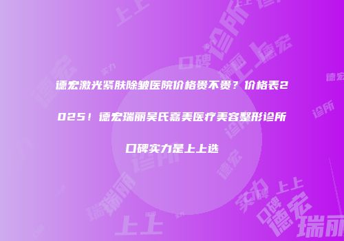 德宏激光紧肤除皱医院价格贵不贵？价格表2025！德宏瑞丽吴氏嘉美医疗美容整形诊所口碑实力是上上选
