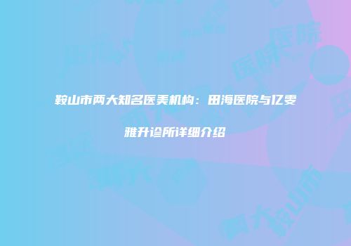 鞍山市两大知名医美机构：田海医院与亿雯雅升诊所详细介绍