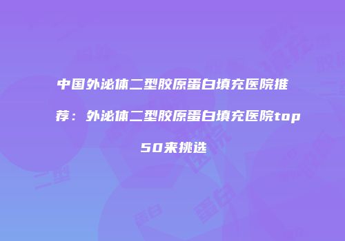 中国外泌体二型胶原蛋白填充医院推荐：外泌体二型胶原蛋白填充医院top50来挑选