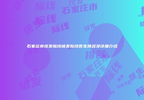 石家庄市纹发际线植发际线医生排名及详细介绍