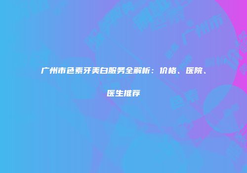 广州市色素牙美白服务全解析：价格、医院、医生推荐