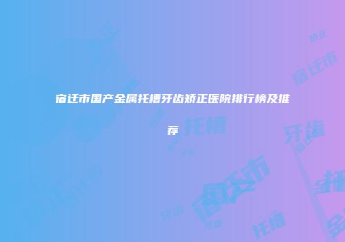 宿迁市国产金属托槽牙齿矫正医院排行榜及推荐