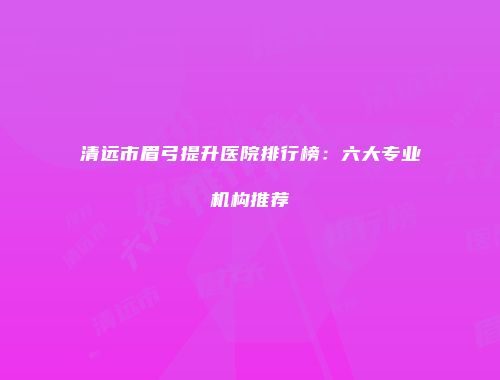 清远市眉弓提升医院排行榜：六大专业机构推荐